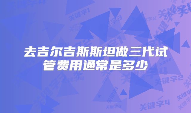 去吉尔吉斯斯坦做三代试管费用通常是多少