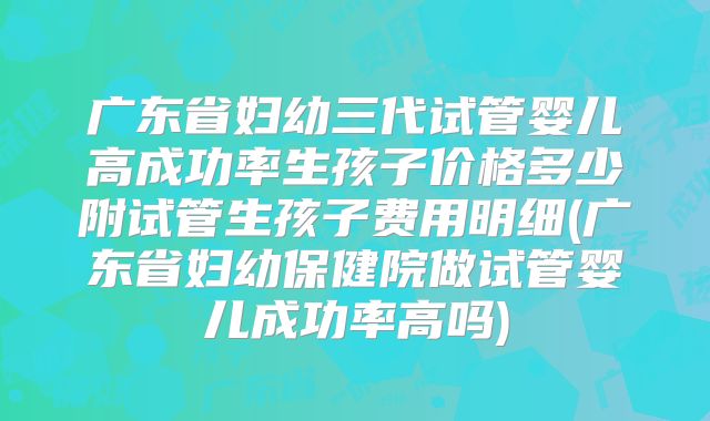 广东省妇幼三代试管婴儿高成功率生孩子价格多少附试管生孩子费用明细(广东省妇幼保健院做试管婴儿成功率高吗)