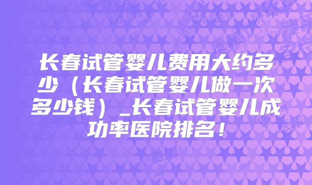 长春试管婴儿费用大约多少(长春试管婴儿做一次多少钱)_长春试管婴儿成功率医院排名!