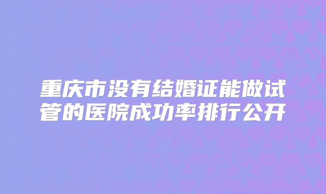 重庆市没有结婚证能做试管的医院成功率排行公开