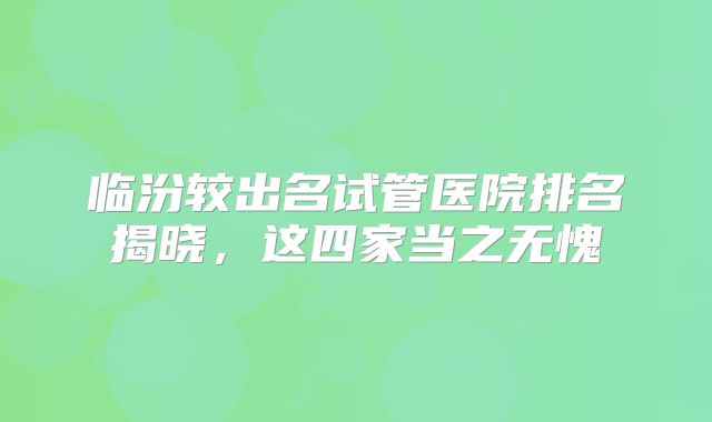 临汾较出名试管医院排名揭晓,这四家当之无愧