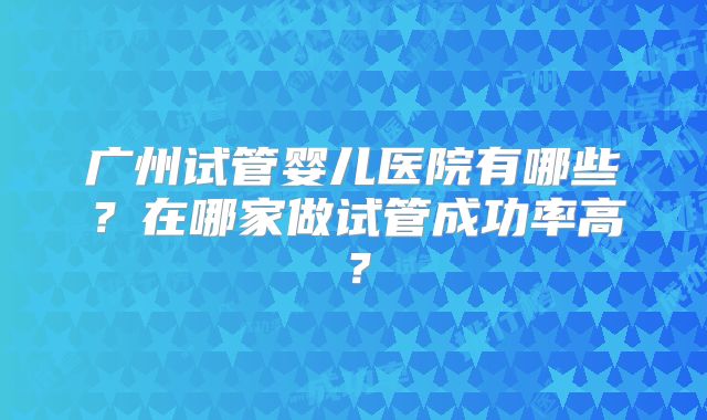 广州试管婴儿医院有哪些?在哪家做试管成功率高?