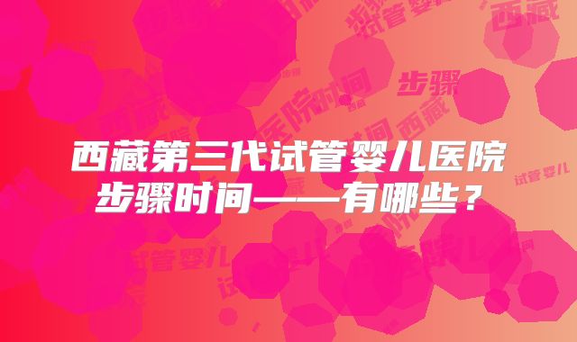 西藏第三代试管婴儿医院步骤时间——有哪些？