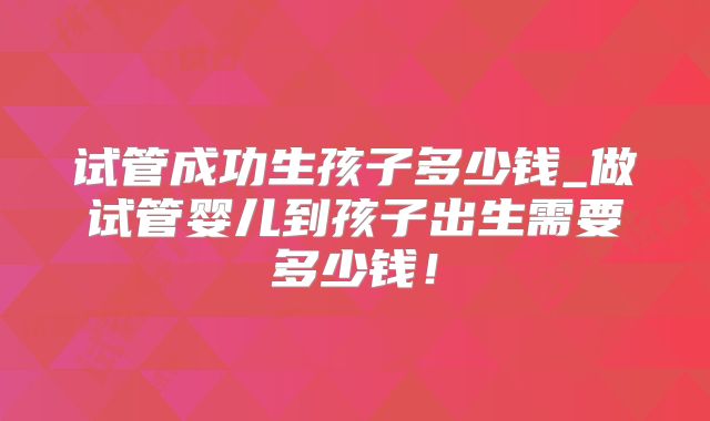 试管成功生孩子多少钱_做试管婴儿到孩子出生需要多少钱！