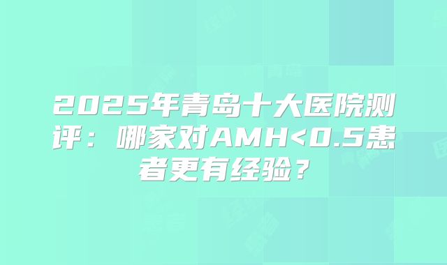2025年青岛十大医院测评:哪家对AMH<0.5患者更有经验?