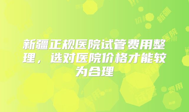 新疆正规医院试管费用整理，选对医院价格才能较为合理