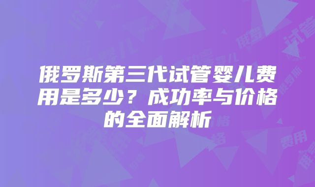 俄罗斯第三代试管婴儿费用是多少？成功率与价格的全面解析