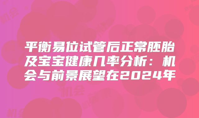 平衡易位试管后正常胚胎及宝宝健康几率分析：机会与前景展望在2024年