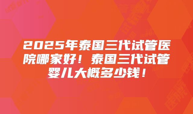 2025年泰国三代试管医院哪家好！泰国三代试管婴儿大概多少钱！