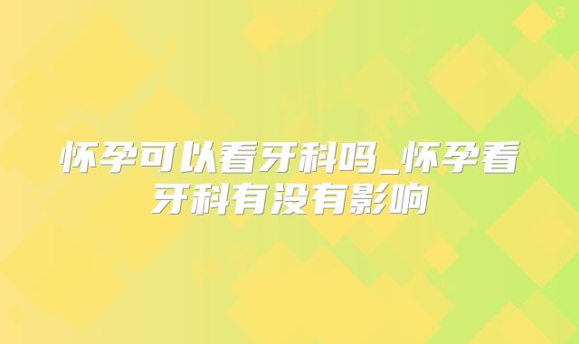 怀孕可以看牙科吗_怀孕看牙科有没有影响