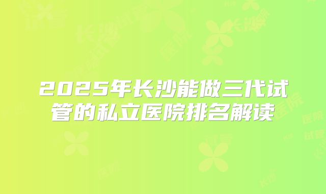 2025年长沙能做三代试管的私立医院排名解读