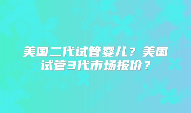 美国二代试管婴儿?美国试管3代市场报价?