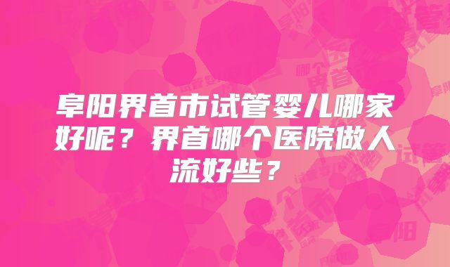 阜阳界首市试管婴儿哪家好呢？界首哪个医院做人流好些？