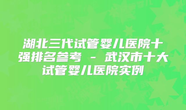 湖北三代试管婴儿医院十强排名参考 - 武汉市十大试管婴儿医院实例