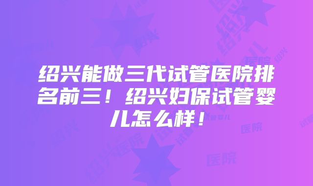 绍兴能做三代试管医院排名前三!绍兴妇保试管婴儿怎么样!