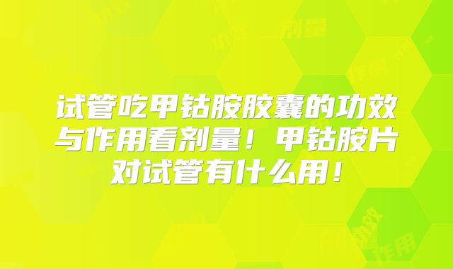 试管吃甲钴胺胶囊的功效与作用看剂量！甲钴胺片对试管有什么用！