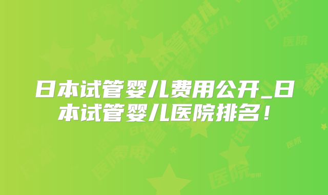 日本试管婴儿费用公开_日本试管婴儿医院排名！