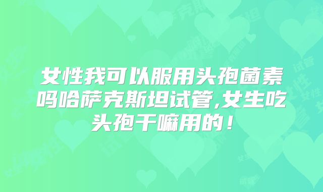 女性我可以服用头孢菌素吗哈萨克斯坦试管,女生吃头孢干嘛用的!