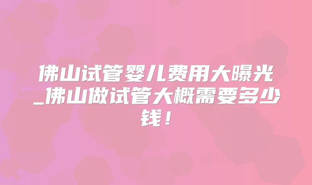 佛山试管婴儿费用大曝光_佛山做试管大概需要多少钱！