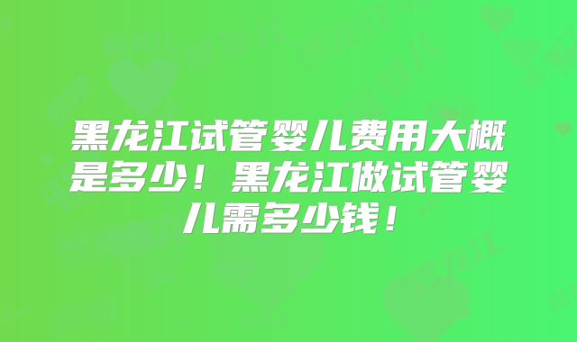 黑龙江试管婴儿费用大概是多少!黑龙江做试管婴儿需多少钱!
