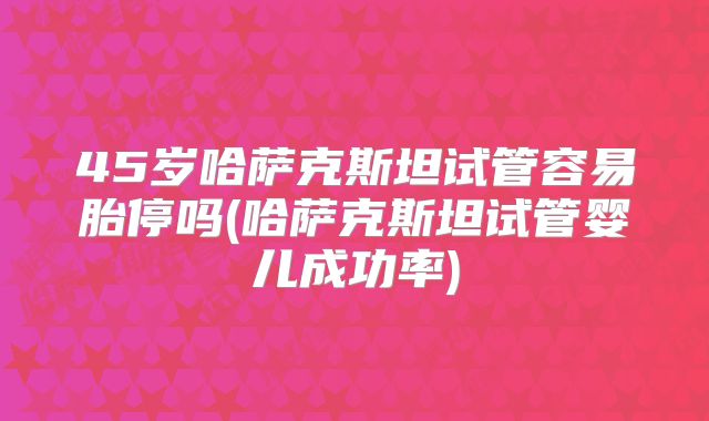 45岁哈萨克斯坦试管容易胎停吗(哈萨克斯坦试管婴儿成功率)