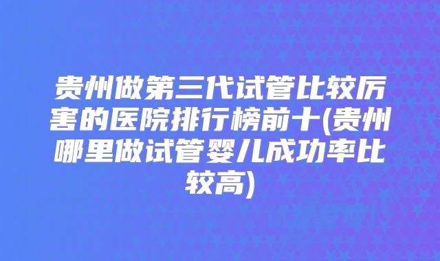 贵州做第三代试管比较厉害的医院排行榜前十(贵州哪里做试管婴儿成功率比较高)