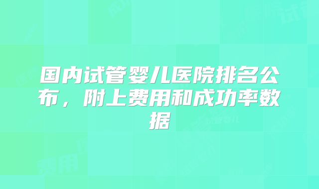 国内试管婴儿医院排名公布,附上费用和成功率数据