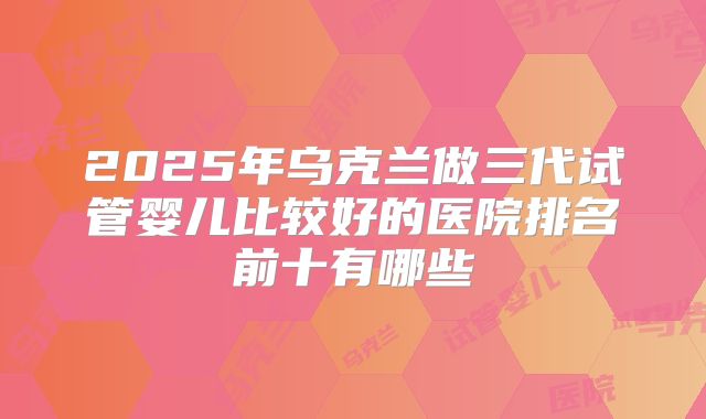 2025年乌克兰做三代试管婴儿比较好的医院排名前十有哪些