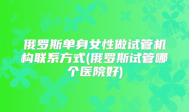 俄罗斯单身女性做试管机构联系方式(俄罗斯试管哪个医院好)
