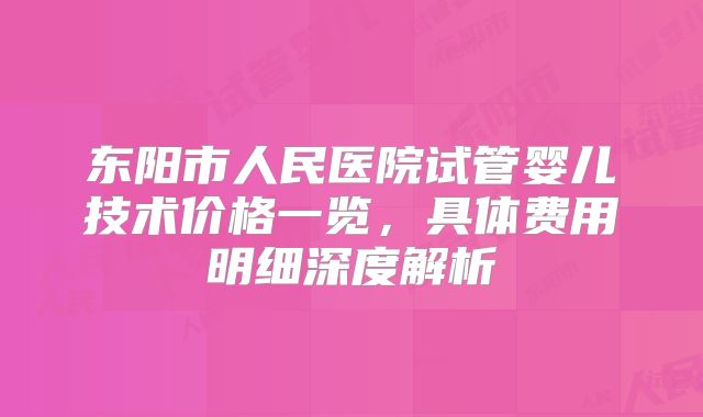 东阳市人民医院试管婴儿技术价格一览，具体费用明细深度解析