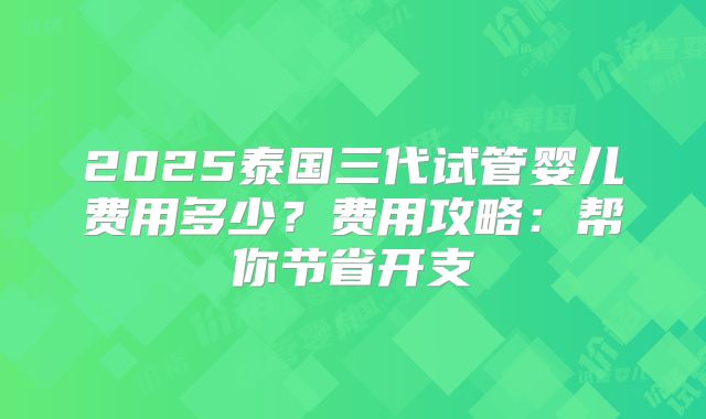 2025泰国三代试管婴儿费用多少？费用攻略：帮你节省开支