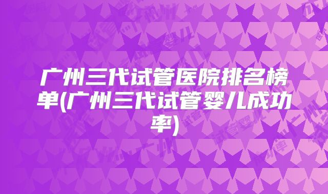 广州三代试管医院排名榜单(广州三代试管婴儿成功率)