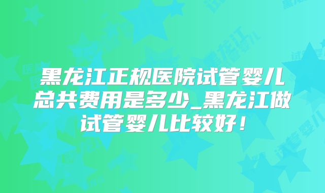 黑龙江正规医院试管婴儿总共费用是多少_黑龙江做试管婴儿比较好!