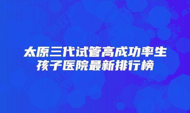 太原三代试管高成功率生孩子医院最新排行榜