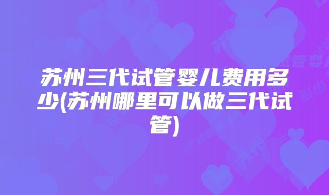 苏州三代试管婴儿费用多少(苏州哪里可以做三代试管)