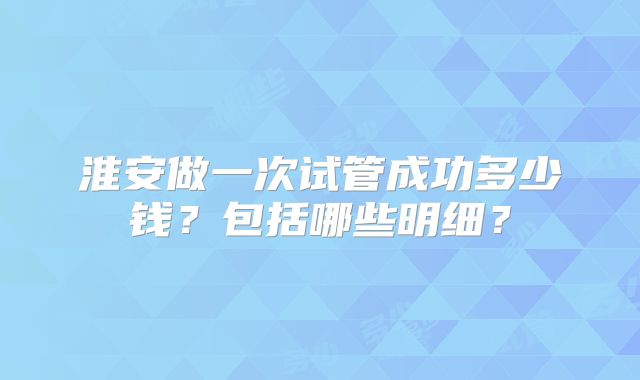 淮安做一次试管成功多少钱?包括哪些明细?