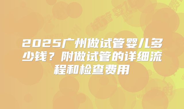 2025广州做试管婴儿多少钱？附做试管的详细流程和检查费用