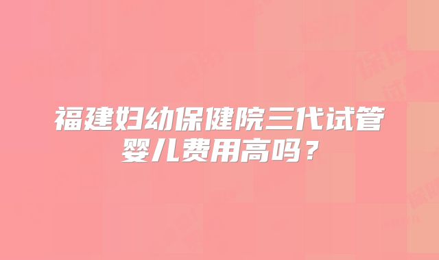 福建妇幼保健院三代试管婴儿费用高吗?