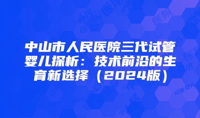 中山市人民医院三代试管婴儿探析：技术前沿的生育新选择（2024版）