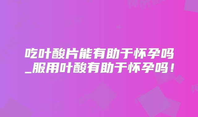 吃叶酸片能有助于怀孕吗_服用叶酸有助于怀孕吗！