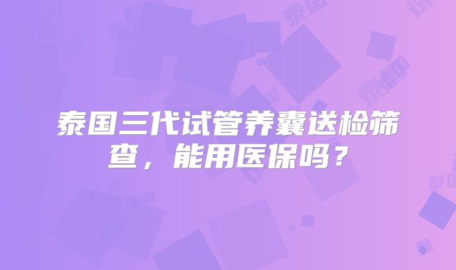 泰国三代试管养囊送检筛查，能用医保吗？