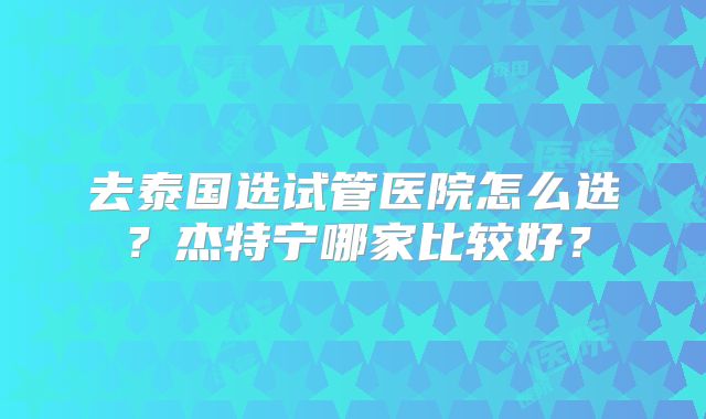 去泰国选试管医院怎么选？杰特宁哪家比较好？