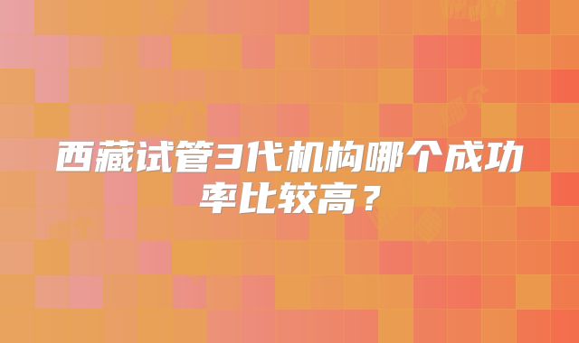 西藏试管3代机构哪个成功率比较高？