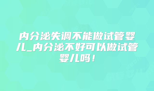 内分泌失调不能做试管婴儿_内分泌不好可以做试管婴儿吗!