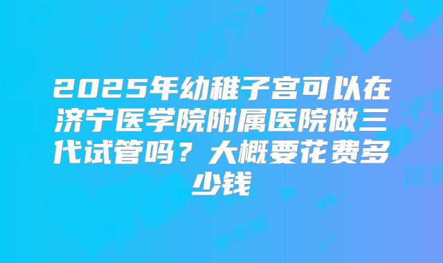 2025年幼稚子宫可以在济宁医学院附属医院做三代试管吗?大概要花费多少钱