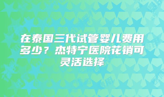 在泰国三代试管婴儿费用多少？杰特宁医院花销可灵活选择