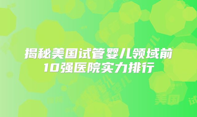 揭秘美国试管婴儿领域前10强医院实力排行