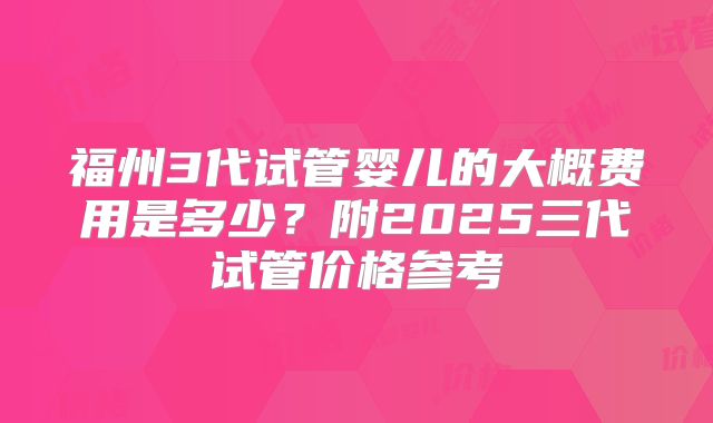 福州3代试管婴儿的大概费用是多少？附2025三代试管价格参考