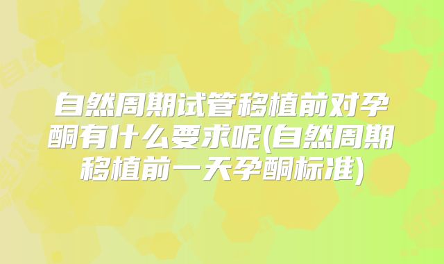 自然周期试管移植前对孕酮有什么要求呢(自然周期移植前一天孕酮标准)