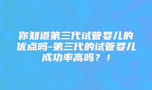 你知道第三代试管婴儿的优点吗-第三代的试管婴儿成功率高吗？！